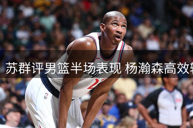 苏群评男篮半场表现 杨瀚森高效输出引双塔猜想