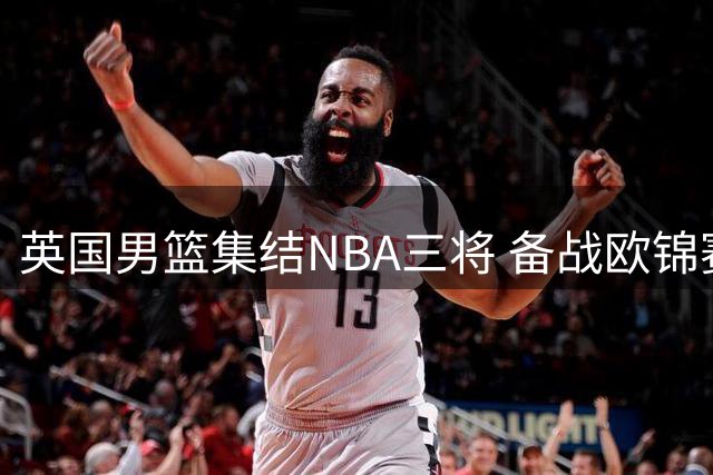 英国男篮集结NBA三将 备战欧锦赛关键预选赛
